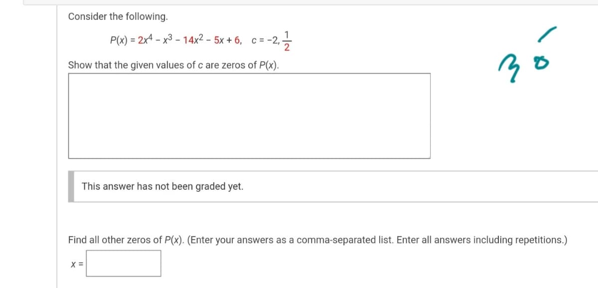 Consider the following.
P(x) = 2x4 – x3 - 14x2 - 5x + 6, c = -2,-
%3D
Show that the given values of c are zeros of P(x).
This answer has not been graded yet.
Find all other zeros of P(x). (Enter your answers as a comma-separated list. Enter all answers including repetitions.)
