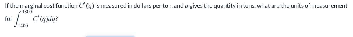 If the marginal cost function C' (q) is measured in dollars per ton, and q gives the quantity in tons, what are the units of measurement
1800
| c'(q)dq?
for
1400
