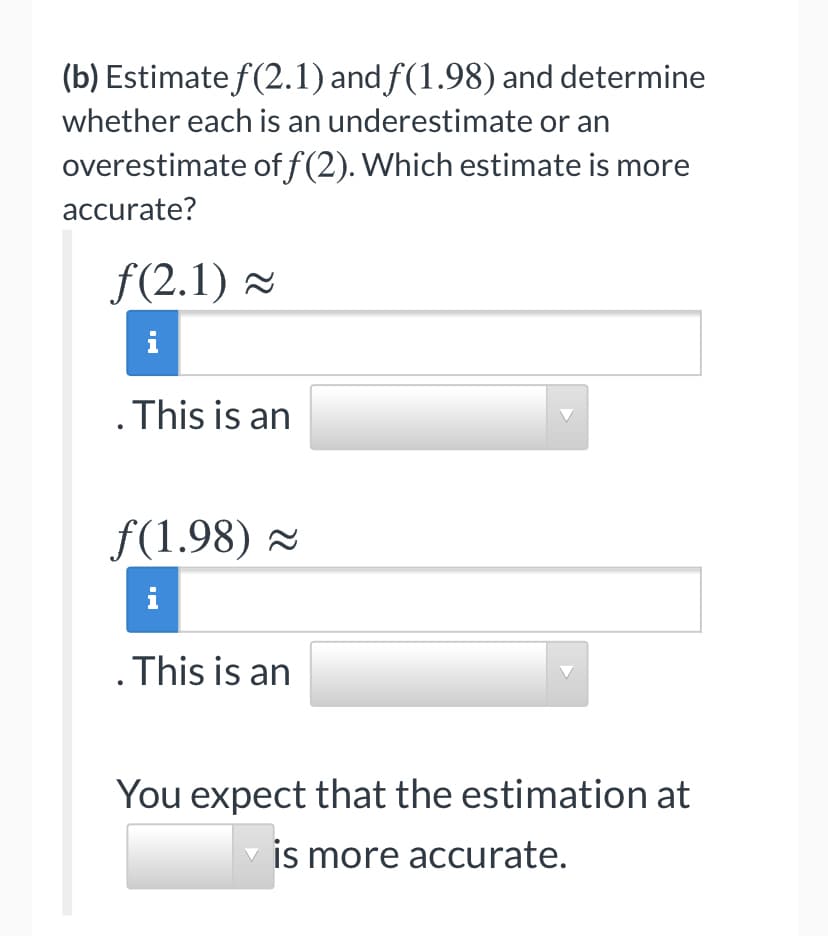 (b) Estimate f(2.1) and f(1.98) and determine
whether each is an underestimate or an
overestimate of f (2). Which estimate is more
accurate?
f(2.1) =
.This is an
f(1.98) 2
i
.This is an
You expect that the estimation at
is more accurate.
