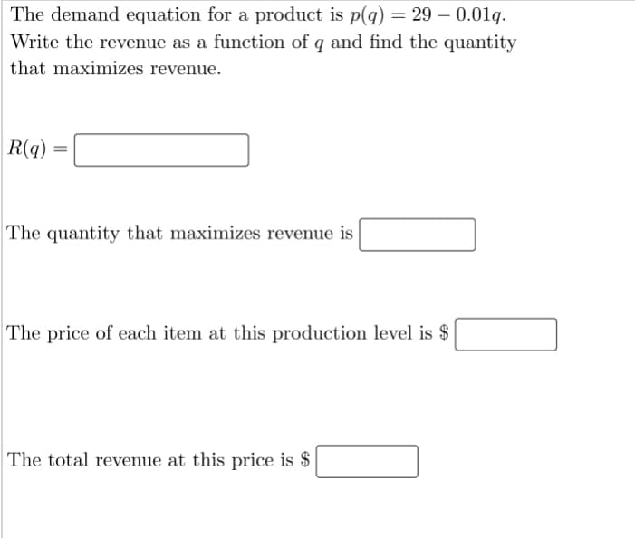 The demand equation for a product is p(q) = 29 – 0.01q.
Write the revenue as a function of q and find the quantity
that maximizes revenue.
R(q)
%3D
The quantity that maximizes revenue is
The price of each item at this production level is $
The total revenue at this price is $
