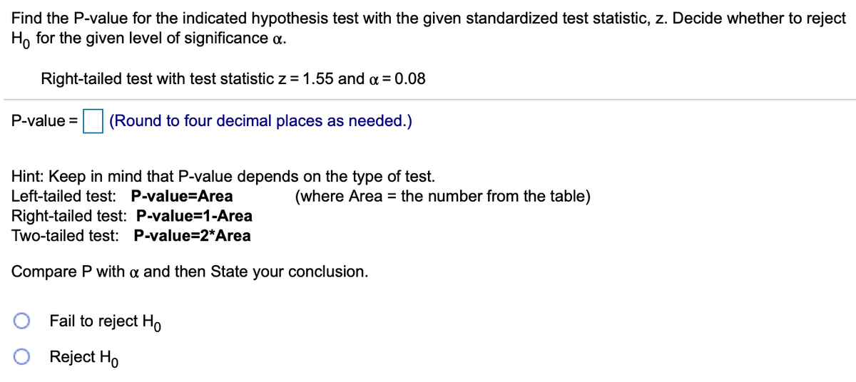 Find the P-value for the indicated hypothesis test with the given standardized test statistic, z. Decide whether to reject
Ho for the given level of significance a.
Right-tailed test with test statistic z = 1.55 and a = 0.08
P-value =
(Round to four decimal places as needed.)
Hint: Keep in mind that P-value depends on the type of test.
Left-tailed test: P-value=Area
(where Area = the number from the table)
Right-tailed test: P-value=1-Area
Two-tailed test: P-value=2*Area
Compare P with a and then State your conclusion.
Fail to reject Ho
Reject Ho
