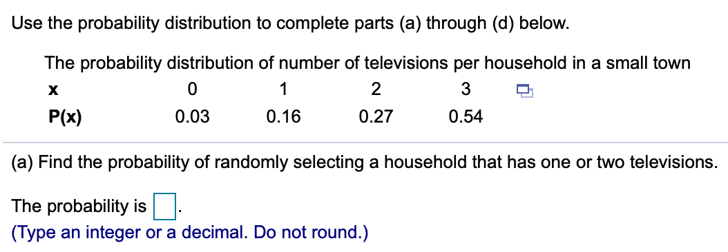 Use the probability distribution to complete parts (a) through (d) below.
The probability distribution of number of televisions per household in a small town
1
2
3
P(x)
0.03
0.16
0.27
0.54
(a) Find the probability of randomly selecting a household that has one or two televisions.
The probability is.
(Type an integer or a decimal. Do not round.)
