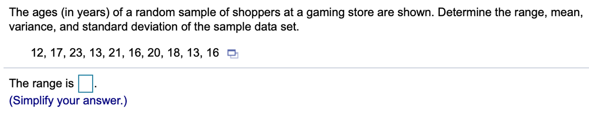 The ages (in years) of a random sample of shoppers at a gaming store are shown. Determine the range, mean,
variance, and standard deviation of the sample data set.
12, 17, 23, 13, 21, 16, 20, 18, 13, 16 O
The range is
(Simplify your answer.)
