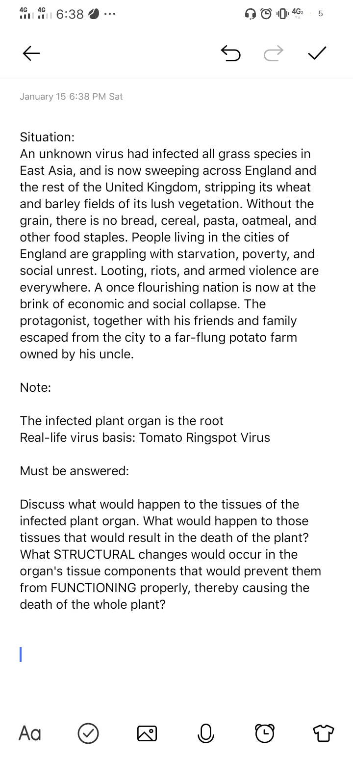 4G
4G
4G2
i 6:38
January 15 6:38 PM Sat
Situation:
An unknown virus had infected all grass species in
East Asia, and is now sweeping across England and
the rest of the United Kingdom, stripping its wheat
and barley fields of its lush vegetation. Without the
grain, there is no bread, cereal, pasta, oatmeal, and
other food staples. People living in the cities of
England are grappling with starvation, poverty, and
social unrest. Looting, riots, and armed violence are
everywhere. A once flourishing nation is now at the
brink of economic and social collapse. The
protagonist, together with his friends and family
escaped from the city to a far-flung potato farm
owned by his uncle.
Note:
The infected plant organ is the root
Real-life virus basis: Tomato Ringspot Virus
Must be answered:
Discuss what would happen to the tissues of the
infected plant organ. What would happen to those
tissues that would result in the death of the plant?
What STRUCTURAL changes would occur in the
organ's tissue components that would prevent them
from FUNCTIONING properly, thereby causing the
death of the whole plant?
Aa
