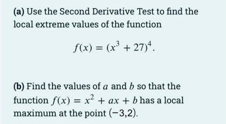 (a) Use the Second Derivative Test to find the
local extreme values of the function
f(x) = (x³ +27)“.
(b) Find the values of a and b so that the
function f(x) = x² + ax + bhas a local
maximum at the point (-3,2).
%3D
