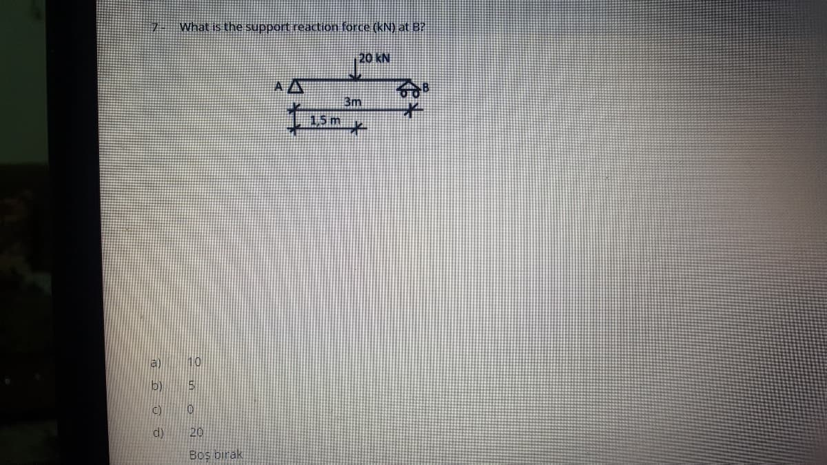 What is the support reaction force (kN) at B?
20 KN
A A
3m
15m
a) 10
b) 5
C) 0
d)
20
Bos birak
