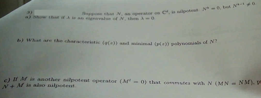 Suppose that N, an operator on C, is nilpotent: Nk = 0, but N-10.
a) Show that if A is an eigenvalue of N, then A= 0.
b) What are the characteristic (g(z)) and minimal (p(z)) polynomials of N?
c) If M is another nilpotent operator (Mt = 0) that commutes with N (MN = NM), P
N+M is also nilpotent.