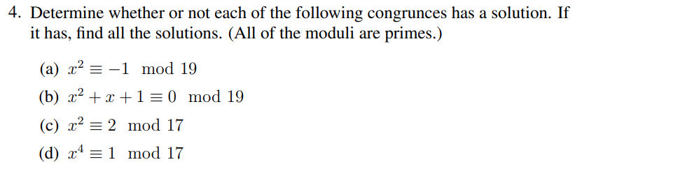 4. Determine whether or not each of the following congrunces has a solution. If
it has, find all the solutions. (All of the moduli are primes.)
(a) x² = -1 mod 19
(b) x²
(c) x² = 2 mod 17
(d) x¹ = 1 mod 17
+x+1=0 mod 19