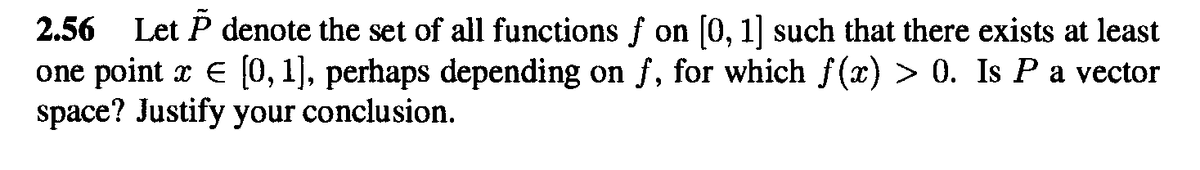 2.56 Let P denote the set of all functions f on [0, 1] such that there exists at least
one point x E [0, 1], perhaps depending on f, for which f(x) > 0. Is Pa vector
space? Justify your conclusion.
