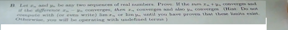 B Let r and y. be any twO sequences of real numbers. Prove: If the sum Intun converges and
if the difference r, - Vn converges, then In converges and also yn converges. (Hint Do not
compute with (or even write) lim r or lim yn until you have proven that these limits exist.
Otherwise, you will be operating with undefined terms.)
