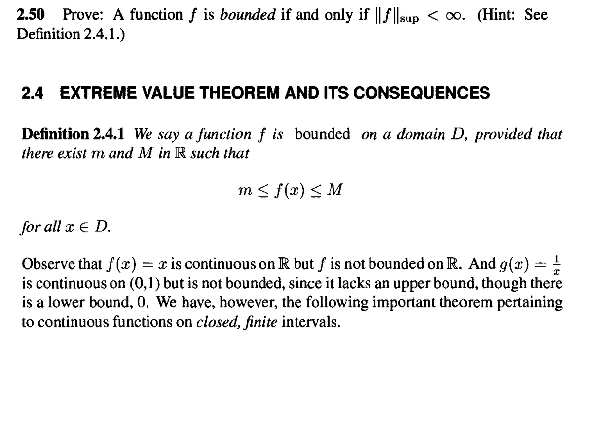2.50 Prove: A function f is bounded if and only if ||filsup < ∞. (Hint: See
Definition 2.4.1.)
2.4 EXTREME VALUE THEOREM AND ITS CONSEQUENCES
Definition 2.4.1 We say a function f is bounded on a domain D, provided that
there exist m and M in R such that
m< f(x) < M
for all x E D.
Observe that f (x) = x is continuous on R but f is not bounded on R. And g(x) - !
is continuous on (0,1) but is not bounded, since it lacks an upper bound, though there
is a lower bound, 0. We have, however, the following important theorem pertaining
to continuous functions on closed, finite intervals.
