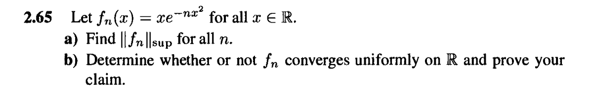 2.65 Let fn(x):
a) Find || fn||sup for all n.
b) Determine whether or not fn converges uniformly on R and prove your
= xe-na" for all x E R.
claim.
