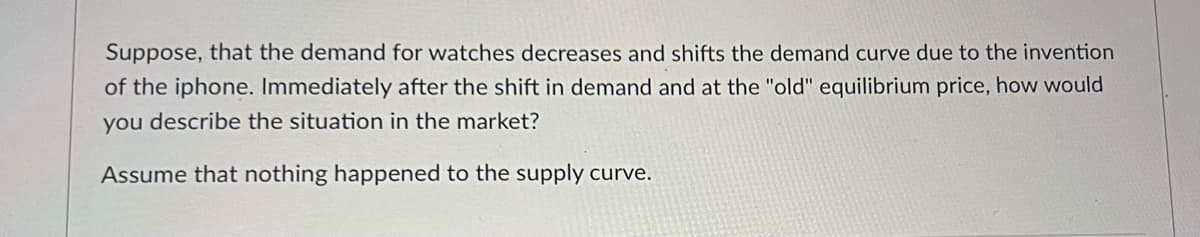 Suppose, that the demand for watches decreases and shifts the demand curve due to the invention
of the iphone. Immediately after the shift in demand and at the "old" equilibrium price, how would
you describe the situation in the market?
Assume that nothing happened to the supply curve.
