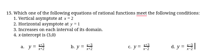 15. Which one of the following equations of rational functions meet the following conditions:
1. Vertical asymptote at x = 2
2. Horizontal asymptote at y = 1
3. Increases on each interval of its domain.
4. x-intercept is (3,0)
a. y = 3
b. y =
c. y = -2
d. y = 3
х+2
x+2
