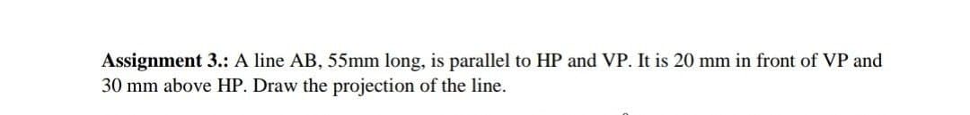 Assignment 3.: A line AB, 55mm long, is parallel to HP and VP. It is 20 mm in front of VP and
30 mm above HP. Draw the projection of the line.
