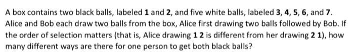 A box contains two black balls, labeled 1 and 2, and five white balls, labeled 3, 4, 5, 6, and 7.
Alice and Bob each draw two balls from the box, Alice first drawing two balls followed by Bob. If
the order of selection matters (that is, Alice drawing 1 2 is different from her drawing 2 1), how
many different ways are there for one person to get both black balls?
