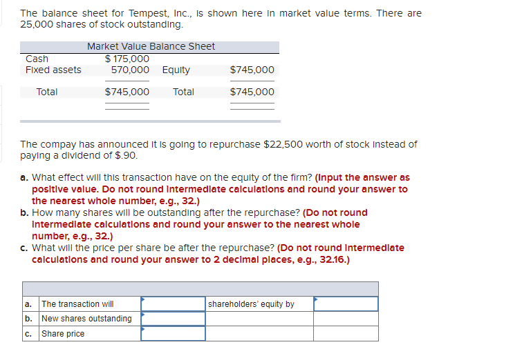 The balance sheet for Tempest, Ic., Is shown here in market value terms. There are
25,000 shares of stock outstanding.
Market Value Balance Sheet
$ 175,000
570,000
Cash
Fixed assets
Equity
$745,000
Total
$745,000
Total
$745,000
The compay has announced It is going to repurchase $22,500 worth of stock Instead of
paying a dividend of $.90.
a. What effect will this transaction have on the equity of the firm? (Input the answer as
positive value. Do not round Intermedlate calculations and round your answer to
the nearest whole number, e.g., 32.)
b. How many shares will be outstanding after the repurchase? (Do not round
Intermedlate calculatlons and round your answer to the nearest whole
number, e.g., 32.)
c. What will the price per share be after the repurchase? (Do not round Intermedlate
calculatlons and round your answer to 2 decimal places, e.g., 32.16.)
a. The transaction will
shareholders' equity by
b. New shares outstanding
C.
Share price
