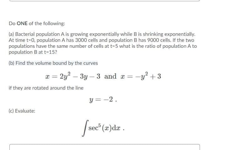 Do ONE of the following:
(a) Bacterial population A is growing exponentially while B is shrinking exponentially.
At time t-0, population A has 3000 cells and population B has 9000 cells. If the two
populations have the same number of cells at t=5 what is the ratio of population A to
population B at t=15?
(b) Find the volume bound by the curves
x = 2y? – 3y – 3 and a =
= -y? +3
if they are rotated around the line
y = -2.
(c) Evaluate:
/sec" (a)dz .
