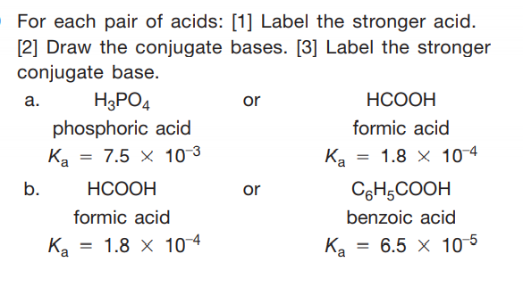 For each pair of acids: [1] Label the stronger acid.
[2] Draw the conjugate bases. [3] Label the stronger
conjugate base.
а.
H3PO4
НСООН
or
phosphoric acid
Ka = 7.5 × 10-3
formic acid
Ka =
1.8 x 104
b.
НСООН
CgH;COOH
or
formic acid
benzoic acid
Ka = 1.8 x 10 4
= 6.5 x 10 5
Ka
Ка
