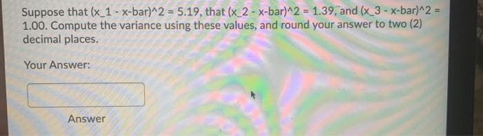 Suppose that (x 1 - x-bar)^2 = 5.19, that (x 2 - x-bar)^2 = 1.39, and (x 3 -x-bar)^2%3D
1.00. Compute the variance using these values, and round your answer to two (2)
decimal places.
Your Answer:
Answer
