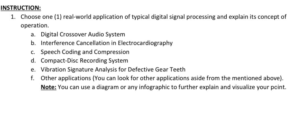 INSTRUCTION:
1. Choose one (1) real-world application of typical digital signal processing and explain its concept of
operation.
a. Digital Crossover Audio System
b. Interference Cancellation in Electrocardiography
c. Speech Coding and Compression
d. Compact-Disc Recording System
e. Vibration Signature Analysis for Defective Gear Teeth
f. Other applications (You can look for other applications aside from the mentioned above).
Note: You can use a diagram or any infographic to further explain and visualize your point.
