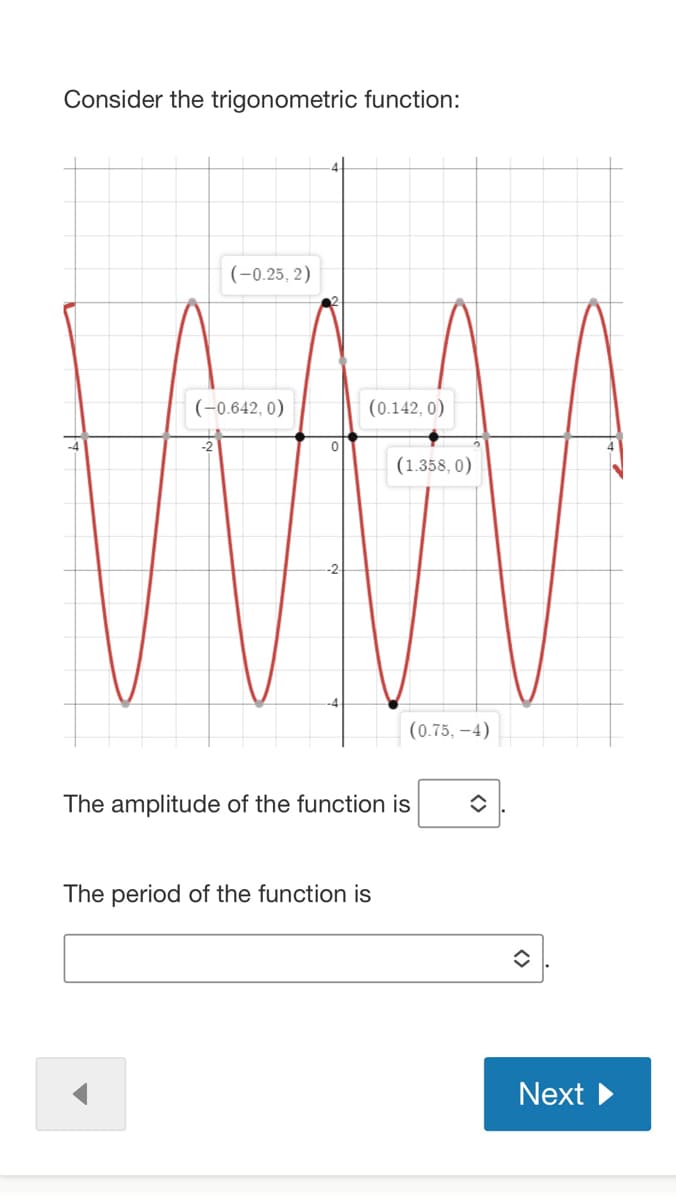 Consider the trigonometric function:
(-0.25, 2)
(-0.642, 0)
0
(0.142, 0)
(1.358, 0)
The period of the function is
(0.75,-4)
The amplitude of the function is
Next
