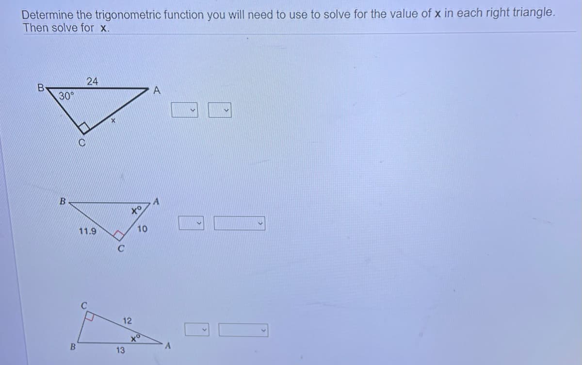 Determine the trigonometric function you will need to use to solve for the value of x in each right triangle.
Then solve for x.
B
30°
B
B
C
24
11.9
C
^
C
xo
12
13
10
A
A
A