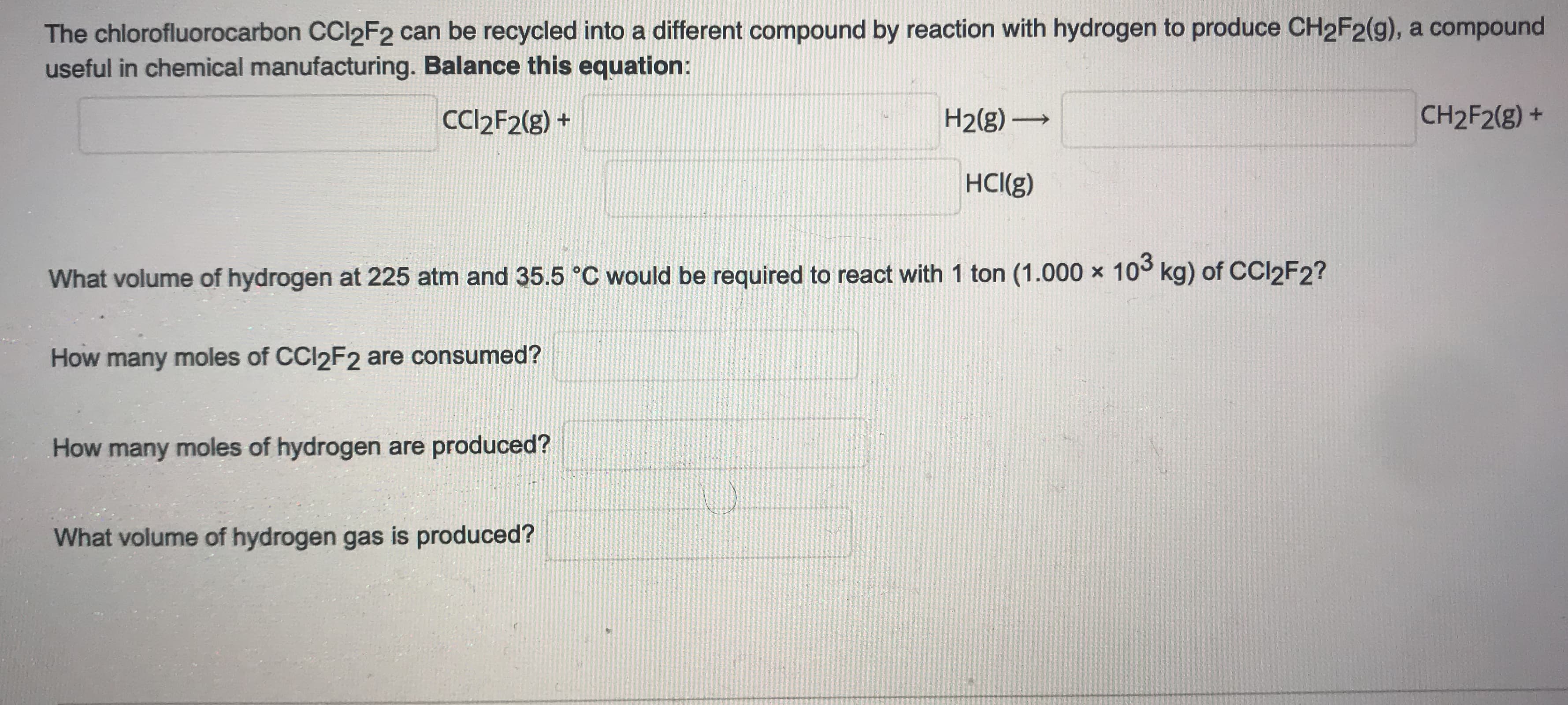 What volume of hydrogen at 225 atm and 35.5 °C would be required to react with 1 ton (1.000 x 10° kg) of CCI2F2?
How many moles of CCI2F2 are consumed?
How many moles of hydrogen are produced?
What volume of hydrogen gas is produced?
