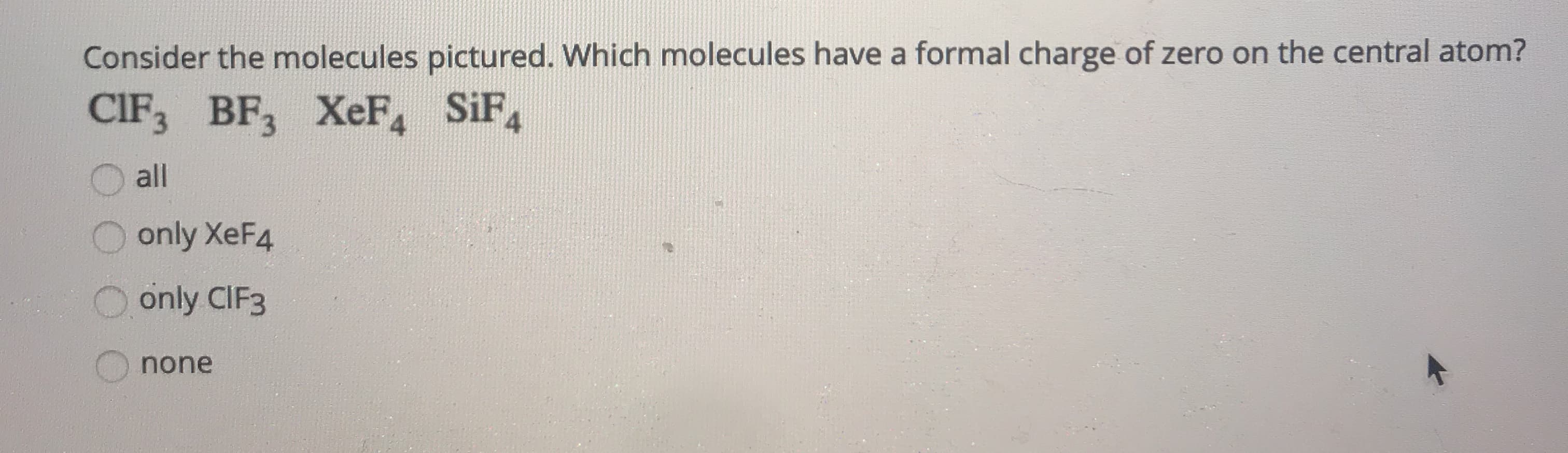 Consider the molecules pictured. Which molecules have a formal charge of zero on the central atom?
CIF3 BF3 XeF, SiF
4
all
O only XeF4
O only CIF3
none
