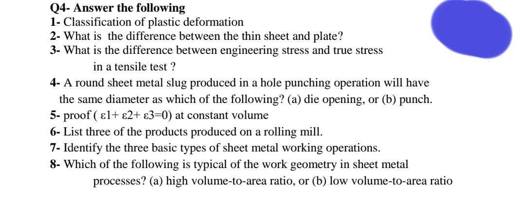 Q4- Answer the following
1- Classification of plastic deformation
2- What is the difference between the thin sheet and plate?
3- What is the difference between engineering stress and true stress
in a tensile test ?
4- A round sheet metal slug produced in a hole punching operation will have
the same diameter as which of the following? (a) die opening, or (b) punch.
5- proof ( ɛl+ £2+ £3=0) at constant volume
6- List three of the products produced on a rolling mill.
7- Identify the three basic types of sheet metal working operations.
8- Which of the following is typical of the work geometry in sheet metal
processes? (a) high volume-to-area ratio, or (b) low volume-to-area ratio
