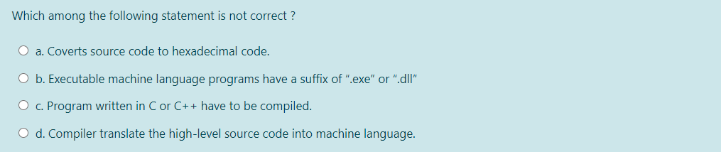 Which among the following statement is not correct ?
O a. Coverts source code to hexadecimal code.
O b. Executable machine language programs have a suffix of ".exe" or ".dl"
O c. Program written in C or C++ have to be compiled.
O d. Compiler translate the high-level source code into machine language.
