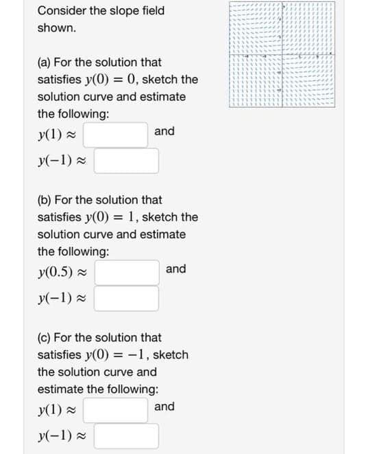 Consider the slope field
shown.
(a) For the solution that
satisfies y(0) = 0, sketch the
solution curve and estimate
the following:
y(1) 2
and
y(-1) x
(b) For the solution that
satisfies y(0) = 1, sketch the
solution curve and estimate
the following:
y(0.5) x
and
y(-1) 2
(c) For the solution that
satisfies y(0) = -1, sketch
the solution curve and
estimate the following:
y(1) -
and
y(-1) x
