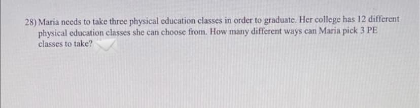 28) Maria needs to take three physical education classes in order to graduate. Her college has 12 different
physical education classes she can choose from. How many different ways can Maria pick 3 PE
classes to take?
