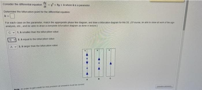 dy
Consider the differential equation
=+ By + k where kis a parameter
dt
Determine the biturcation point for the differential equation.
For each case on the parameter, match the appropriate phase line dagram, and daw a tatarcation dagram tor this DE. (Or course, be able to show at work of the sgn
analysis, eto, and be able to draw a complete bifuroation dagram as done in kecture)
Cv 1. k smaler than the biturcation value
B 2. k equal to the bifurcation value
A 3. k larger thani the biturcation Value
preiew anes
Note in order to get oredi for this problem ar answers must de comectr
