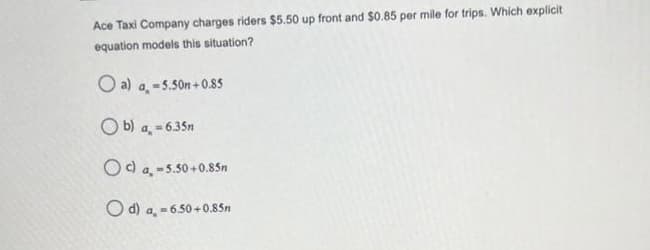 Ace Taxi Company charges riders $5.50 up front and $0.85 per mile for trips. Which explicit
equation models this situation?
O a) a, -5.50n +0.85
O b) a, = 635n
%3D
Od a, -5.50+0.85n
O d) a, - 6.50+0.85n
