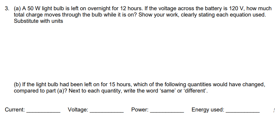 3. (a) A 50 W light bulb is left on overnight for 12 hours. If the voltage across the battery is 120 V, how much
total charge moves through the bulb while it is on? Show your work, clearly stating each equation used.
Substitute with units
(b) If the light bulb had been left on for 15 hours, which of the following quantities would have changed,
compared to part (a)? Next to each quantity, write the word 'same' or 'different'.
Current:
Voltage:
Power:
Energy used: