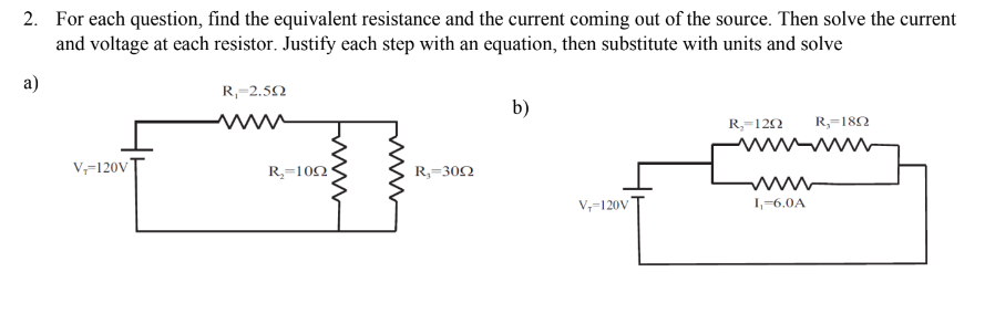 2. For each question, find the equivalent resistance and the current coming out of the source. Then solve the current
and voltage at each resistor. Justify each step with an equation, then substitute with units and solve
a)
R₁-2.592
b)
R₂=1292 R₂=1892
www
V₁-120V
R₁-3002
M
V₁-120V
I₁=6,0A
R₂-1022
www