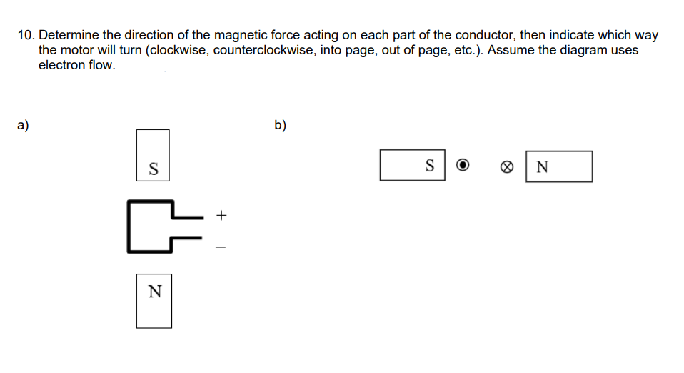 10. Determine the direction of the magnetic force acting on each part of the conductor, then indicate which way
the motor will turn (clockwise, counterclockwise, into page, out of page, etc.). Assume the diagram uses
electron flow.
a)
b)
S
S
N
+
N
+
I