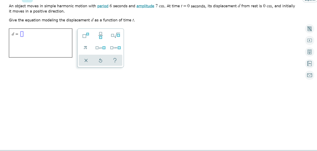 An object moves in simple harmonic motion with period 6 seconds and amplitude 7 cm. At time t=0 seconds, its displacement d from rest is 0 cm, and initially
it moves in a positive direction.
Give the equation modeling the displacement d as a function of time t.
d =
JT
OsinO
?
Aa
Olo
