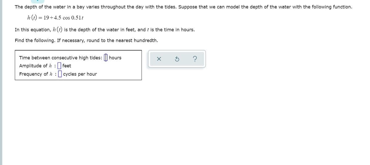 The depth of the water in a bay varies throughout the day with the tides. Suppose that we can model the depth of the water with the following function.
h(t) = 19+4.5 cos 0.51t
In this equation, h (t) is the depth of the water in feet, and t is the time in hours.
Find the following. If necessary, round to the nearest hundredth.
Time between consecutive high tides: ||I
hours
Amplitude of h : feet
Frequency of h : cycles per hour
