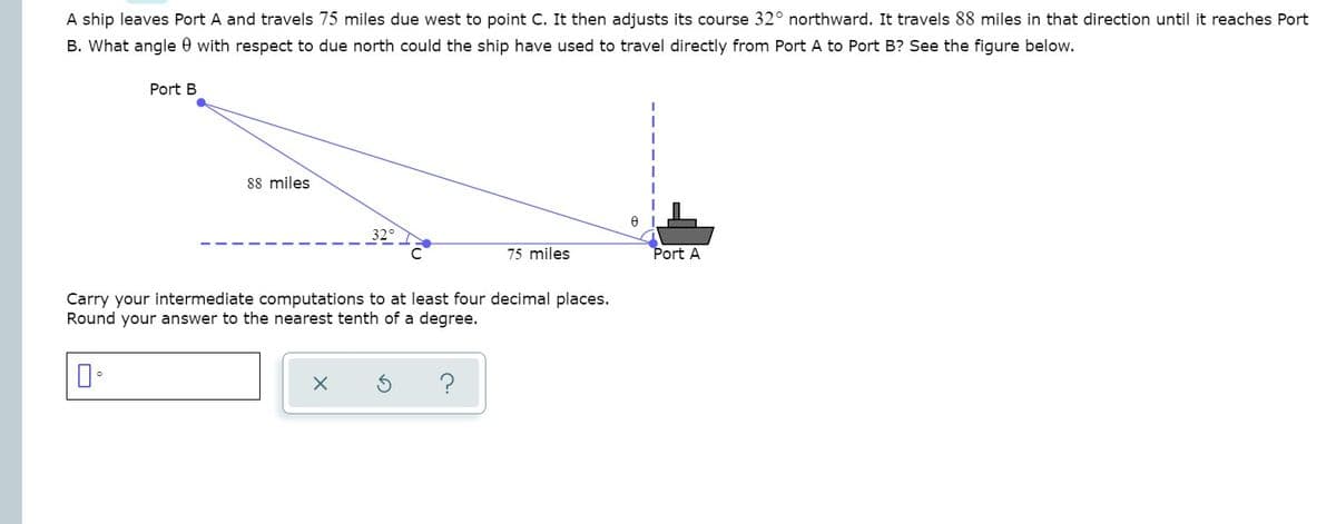 A ship leaves Port A and travels 75 miles due west to point C. It then adjusts its course 32° northward. It travels 88 miles in that direction until it reaches Port
B. What angle 0 with respect to due north could the ship have used to travel directly from Port A to Port B? See the figure below.
Port B
88 miles
75 miles
Port A
Carry your intermediate computations to at least four decimal places.
Round your answer to the nearest tenth of a degree.

