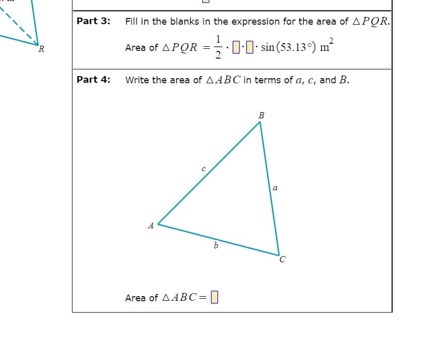 Part 3:
Fill in the blanks in the expression for the area of APQR.
=-0-0
2
Area of APQR
2
sin (53.13°) m
R
Part 4:
Write the area of AABC in terms of a, c, and B.
В
a
A
Area of AABC=[]
