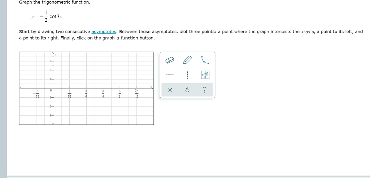 Graph the trigonometric function.
1
y =-
cot 3.x
Start by drawing two consecutive asymptotes. Between those asymptotes, plot three points: a point where the graph intersects the x-axis, a point to its left, and
a point to its right. Finally, click on the graph-a-function button.
3+
2-
1-
?
12
-1-
4
12
3-
----
