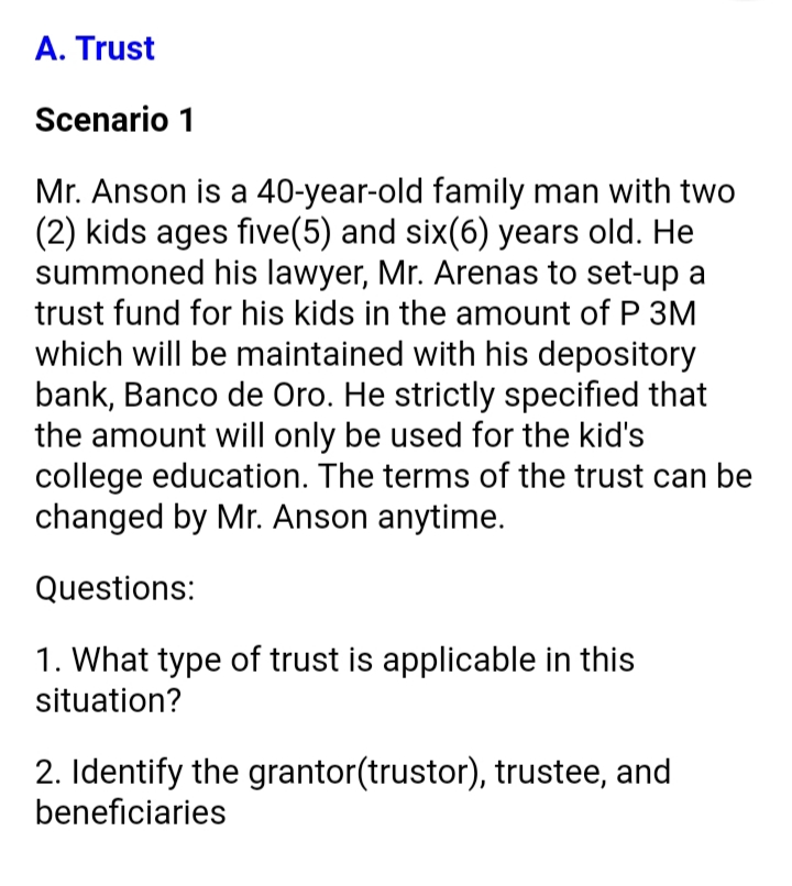 A. Trust
Scenario 1
Mr. Anson is a 40-year-old family man with two
(2) kids ages five(5) and six(6) years old. He
summoned his lawyer, Mr. Arenas to set-up a
trust fund for his kids in the amount of P 3M
which will be maintained with his depository
bank, Banco de Oro. He strictly specified that
the amount will only be used for the kid's
college education. The terms of the trust can be
changed by Mr. Anson anytime.
Questions:
1. What type of trust is applicable in this
situation?
2. Identify the grantor(trustor), trustee, and
beneficiaries
