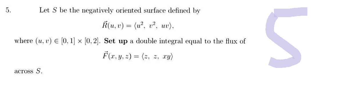 5.
Let S be the negatively oriented surface defined by
R(u, v) = (u², v², uv),
where (u, v) € [0, 1] × [0,2]. Set up a double integral equal to the flux of
F(x, y, z) = (z, z, xy)
across S.
и