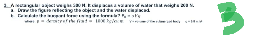 3. A rectangular object weighs 300 N. It displaces a volume of water that weighs 200 N.
a. Draw the figure reflecting the object and the water displaced.
b. Calculate the buoyant force using the formula? Fa=pVg
where: p= density of the fluid = 1000 kg/cum v= volume of the submerged body
9 = 9.8 m/s²
3