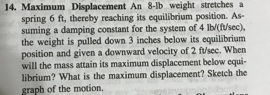 14. Maximum Displacement An 8-lb weight stretches a
spring 6 ft, thereby reaching its equilibrium position. As-
suming a damping constant for the system of 4 lb/(ft/sec),
the weight is pulled down 3 inches below its equilibrium
position and given a downward velocity of 2 ft/sec. When
will the mass attain its maximum displacement below equi-
librium? What is the maximum displacement? Sketch the
graph of the motion.
