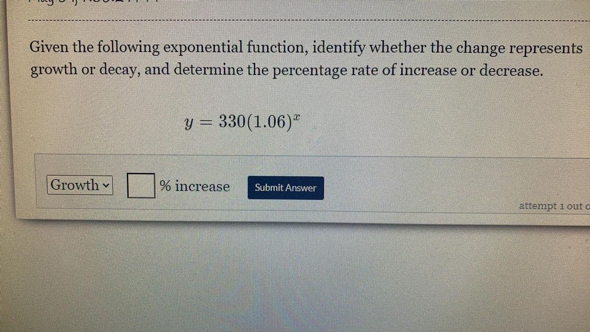 Given the following exponential function, identify whether the change represents
growth or decay, and determine the percentage rate of increase or decrease.
y = 330(1.06)"
Growth
% increase
Submit Answer
attempt 1 out o
