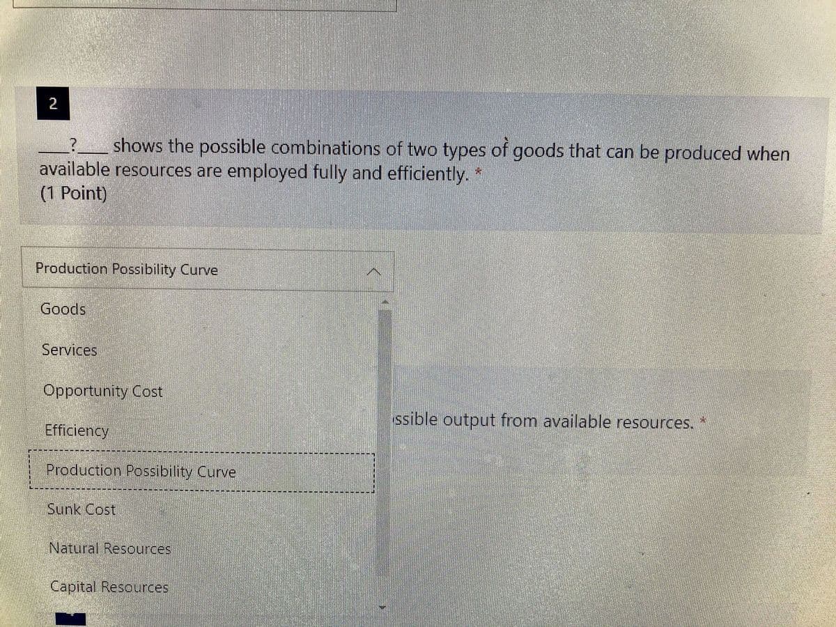 2
shows the possible combinations of two types of goods that can be produced when
available resources are employed fully and efficiently. *
(1 Point)
Production Possibility Curve
Goods
Services
Opportunity Cost
ssible output from available resources.
Efficiency
Production Possibility Curve
Sunk Cost
Natural Resources
Capital Resources
