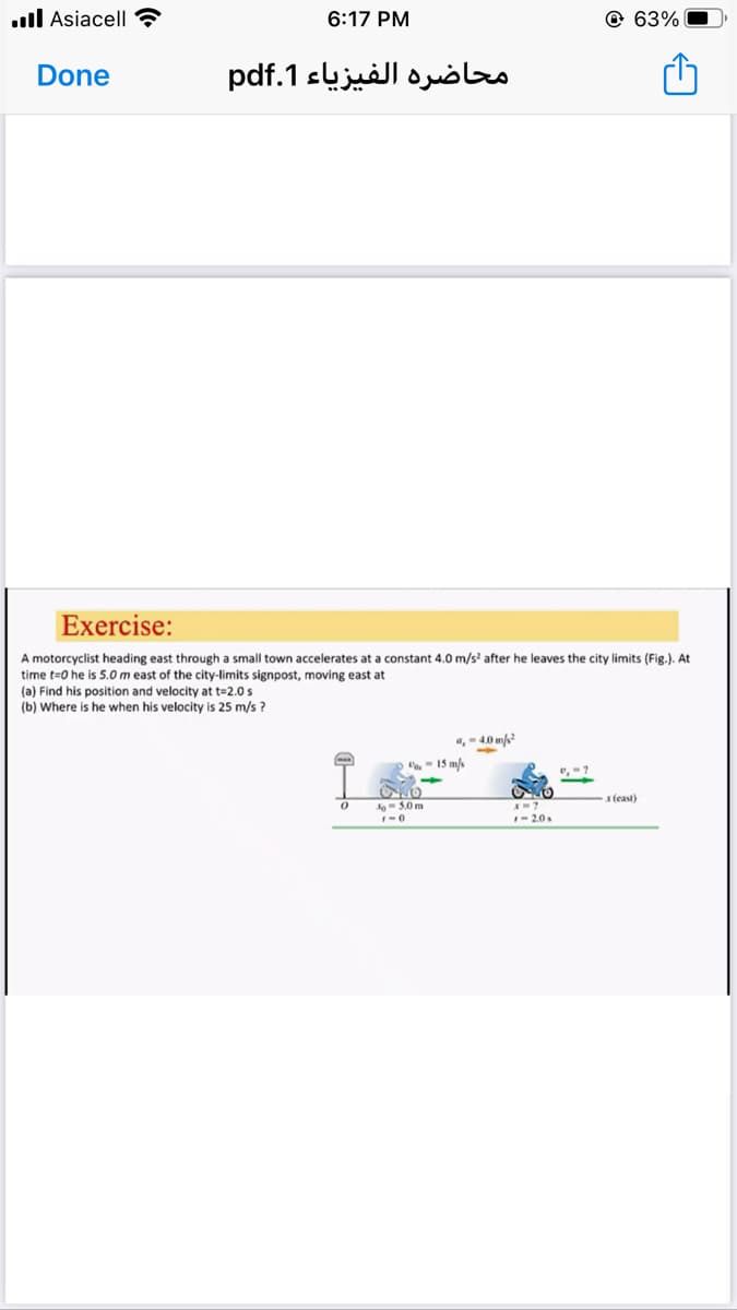 .ll Asiacell ?
6:17 PM
@ 63%
Done
محاضرة الفيزياء 1.pdf
Exercise:
A motorcyclist heading east through a small town accelerates at a constant 4.0 m/s' after he leaves the city limits (Fig.). At
time t=0 he is 5.0m east of the city-limits signpost, moving east at
(a) Find his position and velocity at t=2.0 s
(b) Where is he when his velocity is 25 m/s ?
,-40 m
- 15 m/
xteast)
No- 5.0 m
I- 2.0s
